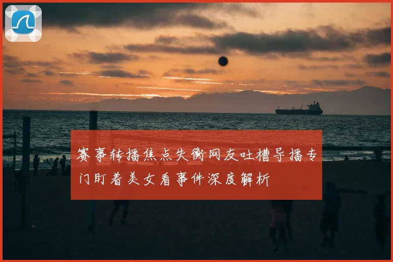 赛事转播焦点失衡网友吐槽导播专门盯着美女看事件深度解析