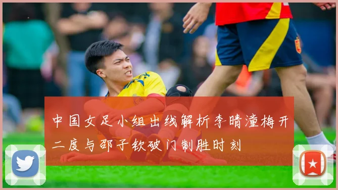 中国女足小组出线解析李晴潼梅开二度与邵子钦破门制胜时刻