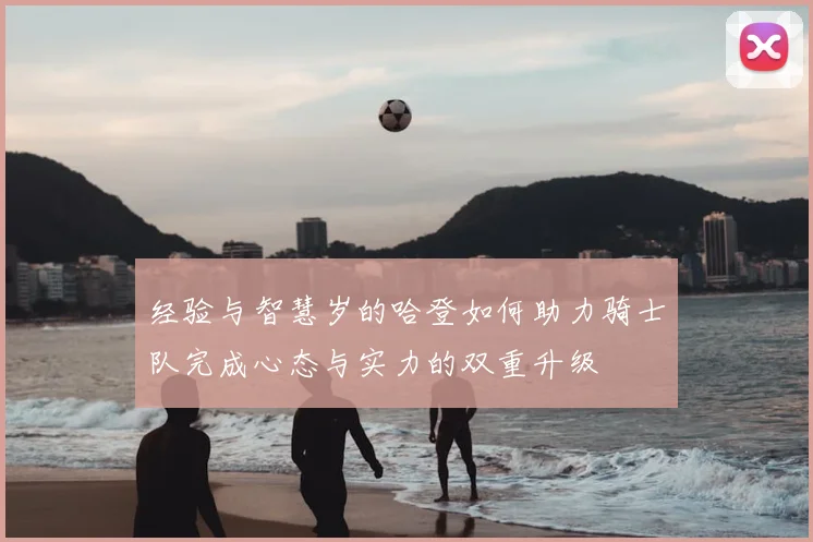 经验与智慧岁的哈登如何助力骑士队完成心态与实力的双重升级