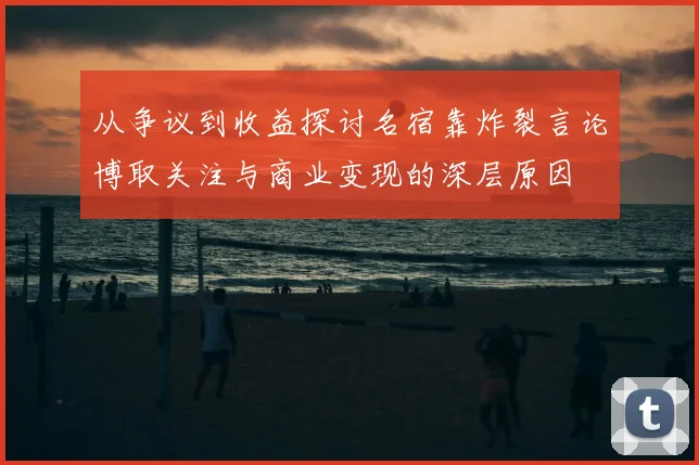 从争议到收益探讨名宿靠炸裂言论博取关注与商业变现的深层原因
