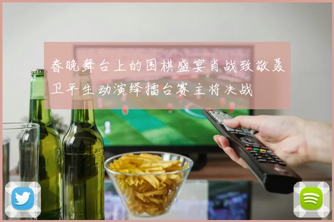 春晚舞台上的围棋盛宴肖战致敬聂卫平生动演绎擂台赛主将决战