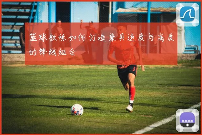篮球教练如何打造兼具速度与高度的锋线组合