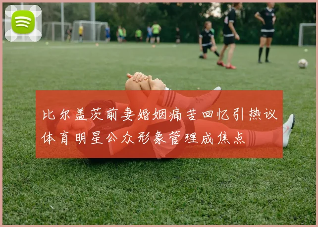 比尔盖茨前妻婚姻痛苦回忆引热议体育明星公众形象管理成焦点