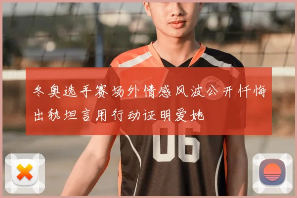 冬奥选手赛场外情感风波公开忏悔出轨坦言用行动证明爱她