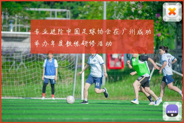 专业进阶中国足球协会在广州成功举办年度教练研修活动