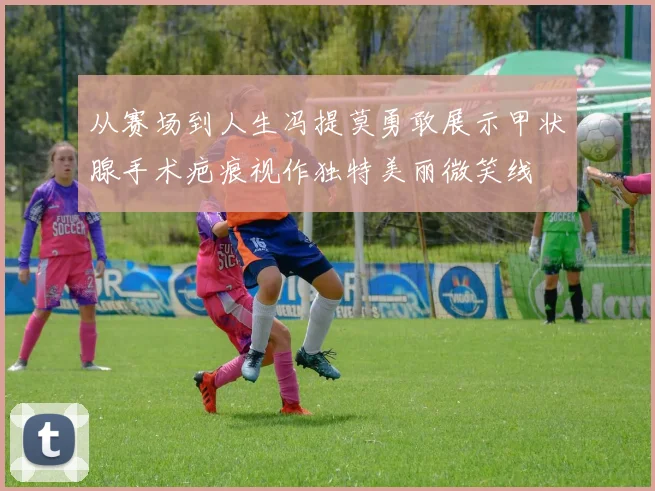从赛场到人生冯提莫勇敢展示甲状腺手术疤痕视作独特美丽微笑线