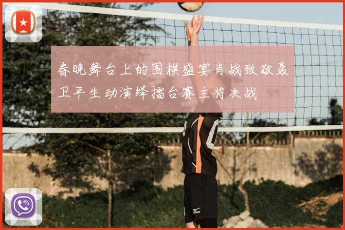 春晚舞台上的围棋盛宴肖战致敬聂卫平生动演绎擂台赛主将决战