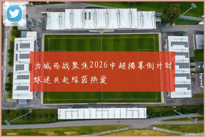 为城而战聚焦2026中超揭幕倒计时球迷共赴绿茵热爱