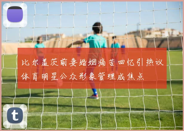 比尔盖茨前妻婚姻痛苦回忆引热议体育明星公众形象管理成焦点