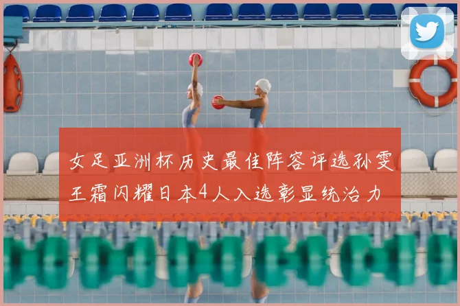 女足亚洲杯历史最佳阵容评选孙雯王霜闪耀日本4人入选彰显统治力