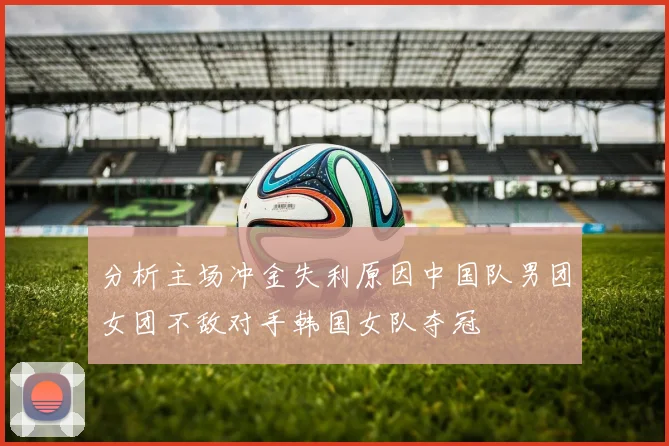 分析主场冲金失利原因中国队男团女团不敌对手韩国女队夺冠