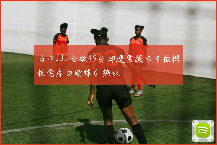 马卡JJJ合砍49分却遭雪藏末节被摁板凳席为输球引热议